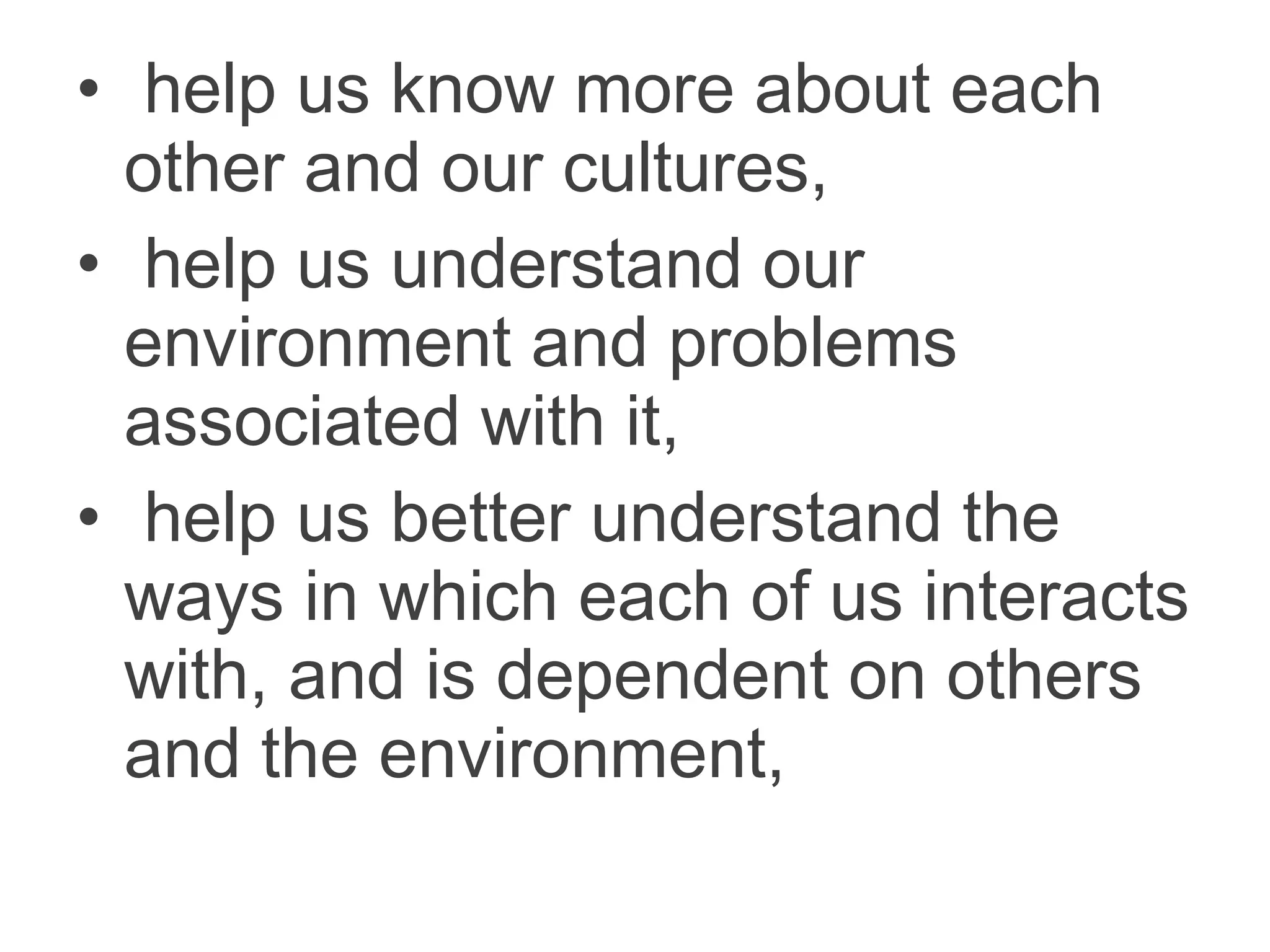 • help us know more about each
other and our cultures,
• help us understand our
environment and problems
associated with it,
• help us better understand the
ways in which each of us interacts
with, and is dependent on others
and the environment,
 