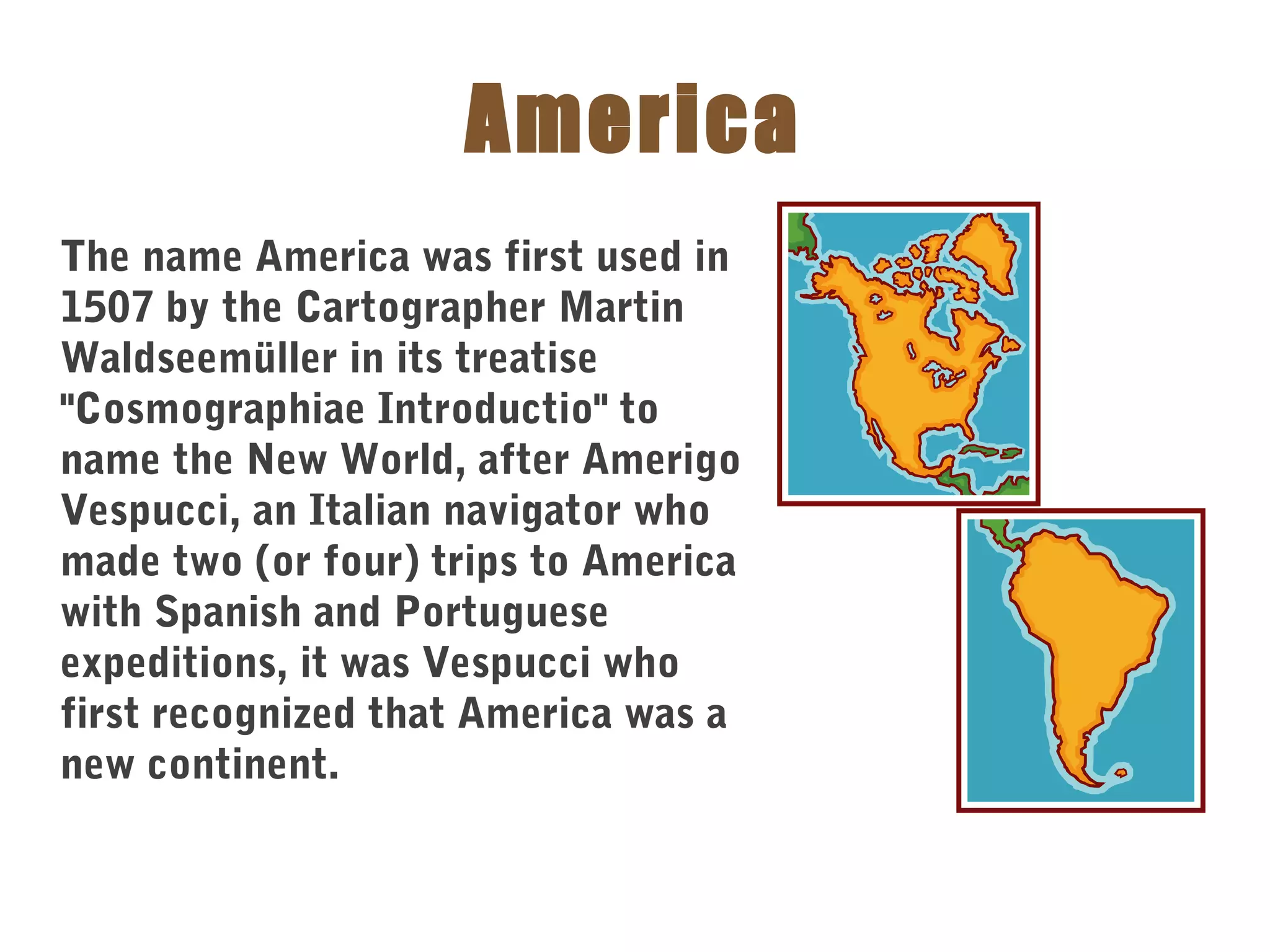 America
The name America was first used in
1507 by the Cartographer Martin
Waldseemüller in its treatise
"Cosmographiae Introductio" to
name the New World, after Amerigo
Vespucci, an Italian navigator who
made two (or four) trips to America
with Spanish and Portuguese
expeditions, it was Vespucci who
first recognized that America was a
new continent.
 