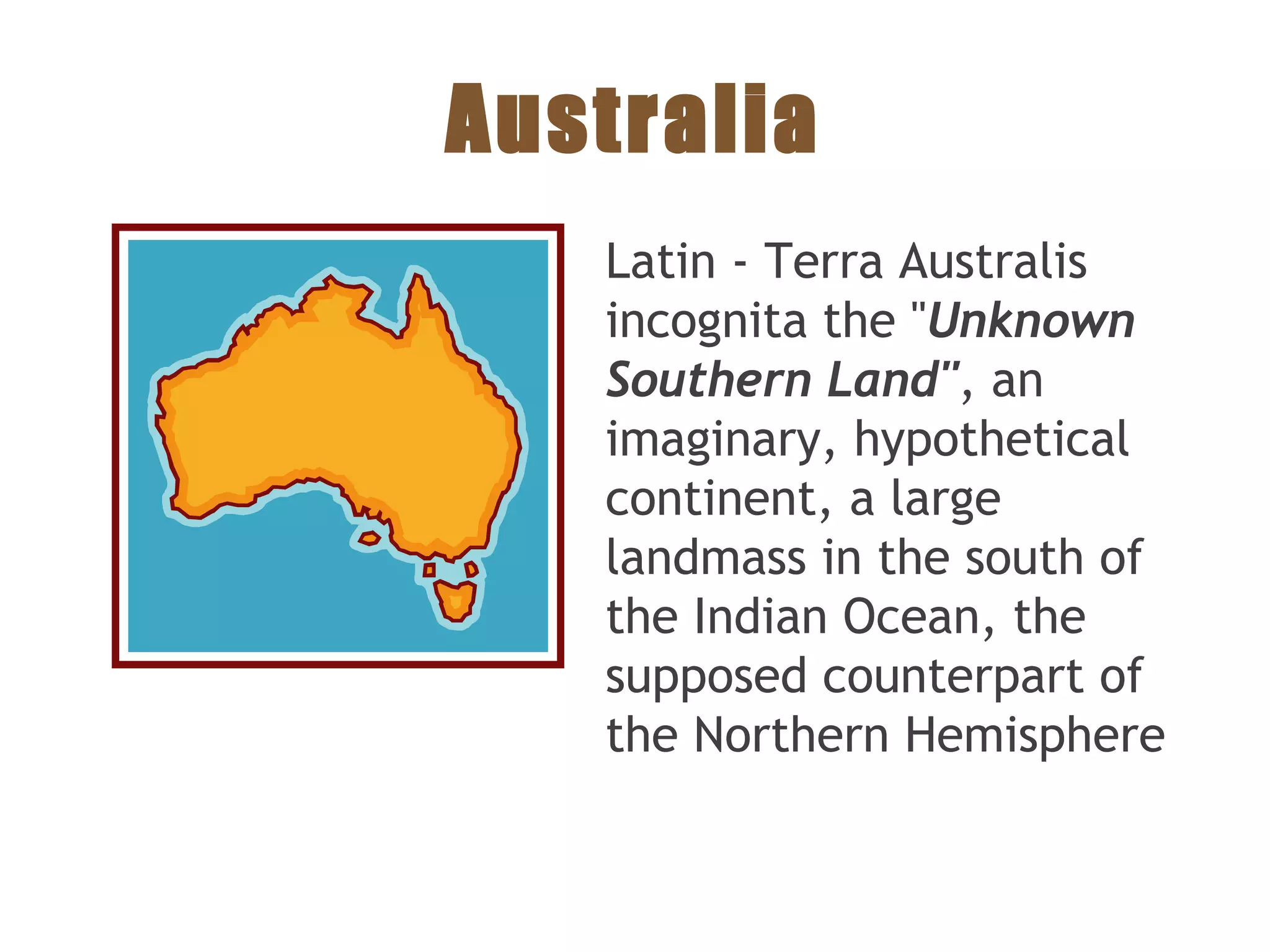 Australia
Latin - Terra Australis
incognita the "Unknown
Southern Land", an
imaginary, hypothetical
continent, a large
landmass in the south of
the Indian Ocean, the
supposed counterpart of
the Northern Hemisphere
 