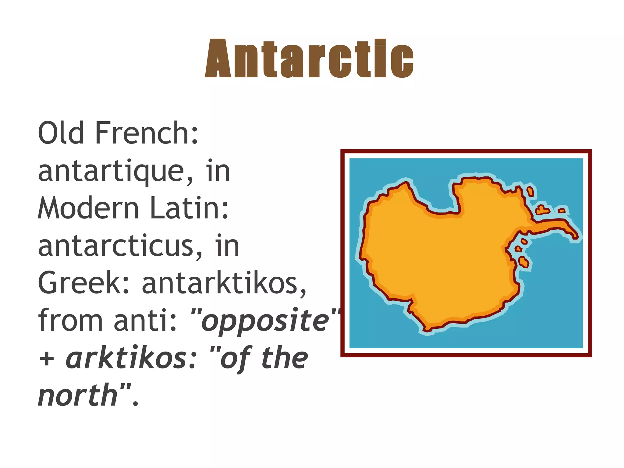 Antarctic
Old French:
antartique, in
Modern Latin:
antarcticus, in
Greek: antarktikos,
from anti: "opposite"
+ arktikos: "of the
north".
 