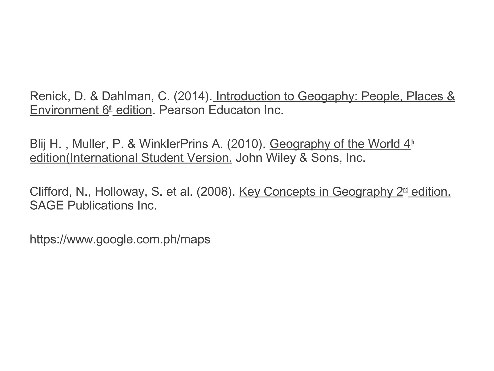 Renick, D. & Dahlman, C. (2014). Introduction to Geogaphy: People, Places &
Environment 6th
edition. Pearson Educaton Inc.
Blij H. , Muller, P. & WinklerPrins A. (2010). Geography of the World 4th
edition(International Student Version. John Wiley & Sons, Inc.
Clifford, N., Holloway, S. et al. (2008). Key Concepts in Geography 2nd
edition.
SAGE Publications Inc.
https://www.google.com.ph/maps
 