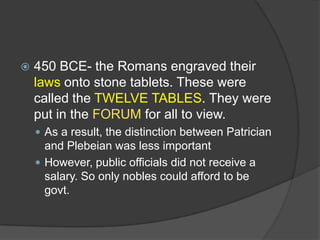 

450 BCE- the Romans engraved their
laws onto stone tablets. These were
called the TWELVE TABLES. They were
put in the FORUM for all to view.
 As a result, the distinction between Patrician

and Plebeian was less important
 However, public officials did not receive a
salary. So only nobles could afford to be
govt.

 