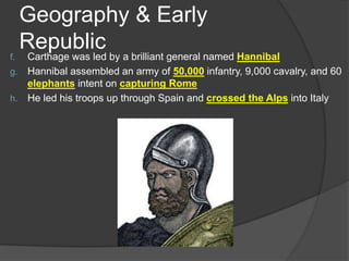 Geography & Early
Republic

Carthage was led by a brilliant general named Hannibal
g. Hannibal assembled an army of 50,000 infantry, 9,000 cavalry, and 60
elephants intent on capturing Rome
h. He led his troops up through Spain and crossed the Alps into Italy
f.

 