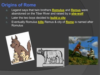 Origins of Rome
a.

b.
c.

Legend says that twin brothers Romulus and Remus were
abandoned on the Tiber River and raised by a she-wolf
Later the two boys decided to build a city
Eventually Romulus kills Remus & city of Rome is named after
Romulus

 
