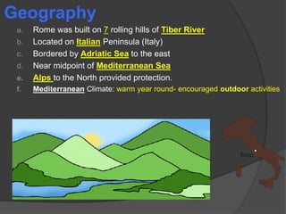 Geography

e.

Rome was built on 7 rolling hills of Tiber River
Located on Italian Peninsula (Italy)
Bordered by Adriatic Sea to the east
Near midpoint of Mediterranean Sea
Alps to the North provided protection.

f.

Mediterranean Climate: warm year round- encouraged outdoor activities

a.
b.
c.
d.

 