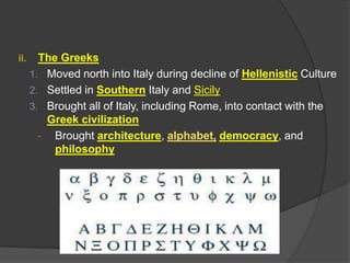 ii.

The Greeks
1. Moved north into Italy during decline of Hellenistic Culture
2. Settled in Southern Italy and Sicily
3. Brought all of Italy, including Rome, into contact with the
Greek civilization
- Brought architecture, alphabet, democracy, and
philosophy

 