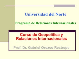 Universidad del Norte Programa de Relaciones Internacionales Curso de Geopolítica y Relaciones Internacionales Prof. Dr. Gabriel Orozco Restrepo 