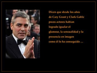 Dicen que desde los años  de Cary Grant y Clark Gable  pocos actores habían  logrado igualar el  glamour, la sensualidad y la  presencia en imagen  como él lo ha conseguido … 
