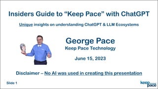Insiders Guide to “Keep Pace” with ChatGPT
George Pace
Keep Pace Technology
June 15, 2023
Unique insights on understanding ChatGPT & LLM Ecosystems
Disclaimer – No AI was used in creating this presentation
Slide 1
 