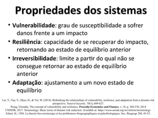Propriedades dos sistemas
Propriedades dos sistemas
§ Vulnerabilidade: grau de susceptibilidade a sofrer
danos frente a um impacto
§ Resiliência: capacidade de se recuperar do impacto,
retornando ao estado de equilíbrio anterior
§ Irreversibilidade: limite a partir do qual não se
consegue retornar ao estado de equilíbrio
anterior
§ Adaptação: ajustamento a um novo estado de
equilíbrio
Lei, Y., Yue, Y., Zhou, H., & Yin, W. (2014). Rethinking the relationships of vulnerability, resilience, and adaptation from a disaster risk
perspective. Natural hazards, 70(1), 609-627.
Proag, Virendra. The concept of vulnerability and resilience. Procedia Economics and Finance, v. 18, p. 369-376, 2014
UNISDR, 2017. Terminology: Basic terms of disaster risk reduction. Available at: https://www.unisdr.org/we/inform/terminology
Erhart, H., 1956. La theorie bio-rexistesique et les problemews biogeographiques et paleobiologiques. Soc. Biogeogr 288, 43-53.
.
 