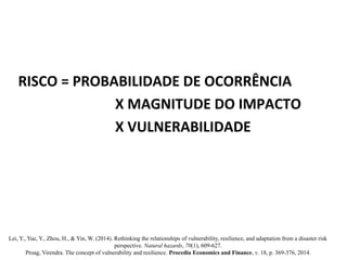 RISCO = PROBABILIDADE DE OCORRÊNCIA
X MAGNITUDE DO IMPACTO
X VULNERABILIDADE
Lei, Y., Yue, Y., Zhou, H., & Yin, W. (2014). Rethinking the relationships of vulnerability, resilience, and adaptation from a disaster risk
perspective. Natural hazards, 70(1), 609-627.
Proag, Virendra. The concept of vulnerability and resilience. Procedia Economics and Finance, v. 18, p. 369-376, 2014.
 