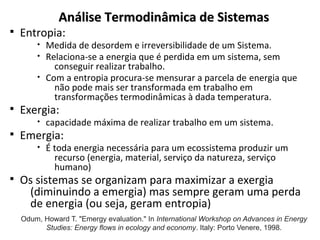 Análise Termodinâmica de Sistemas
Análise Termodinâmica de Sistemas
§ Entropia:
• Medida de desordem e irreversibilidade de um Sistema.
• Relaciona-se a energia que é perdida em um sistema, sem
conseguir realizar trabalho.
• Com a entropia procura-se mensurar a parcela de energia que
não pode mais ser transformada em trabalho em
transformações termodinâmicas à dada temperatura.
§ Exergia:
• capacidade máxima de realizar trabalho em um sistema.
§ Emergia:
• É toda energia necessária para um ecossistema produzir um
recurso (energia, material, serviço da natureza, serviço
humano)
§ Os sistemas se organizam para maximizar a exergia
(diminuindo a emergia) mas sempre geram uma perda
de energia (ou seja, geram entropia)
Odum, Howard T. "Emergy evaluation." In International Workshop on Advances in Energy
Studies: Energy flows in ecology and economy. Italy: Porto Venere, 1998.
 