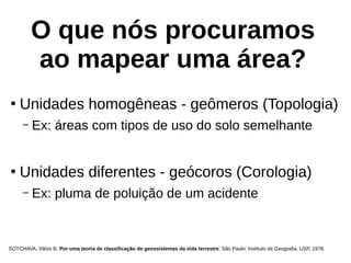 O que nós procuramos
ao mapear uma área?
●
Unidades homogêneas - geômeros (Topologia)
– Ex: áreas com tipos de uso do solo semelhante
●
Unidades diferentes - geócoros (Corologia)
– Ex: pluma de poluição de um acidente
SOTCHAVA, Viktor B. Por uma teoria de classificação de geossistemas da vida terrestre. São Paulo: Instituto de Geografia, USP, 1978.
 