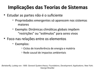 Implicações das Teorias de Sistemas
Implicações das Teorias de Sistemas
§ Estudar as partes não é o suficiente
• Propriedades emergentes só aparecem nos sistemas
maiores
• Exemplo: Dinâmicas climáticas globais impõem
“restrições” ou “estímulos” para seres vivos
§ Foco nas relações entre os elementos
• Exemplos:
o Ciclos de transferência de energia e matéria
o Rede causal de impactos ambientais
Bertalanffy, Ludwig von. 1968. General System theory: Foundations, Development, Applications, New York:
George Braziller
 