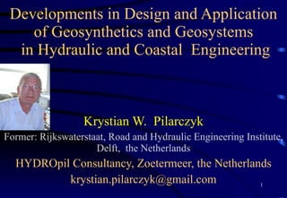 Developments in Design and Application  of Geosynthetics and Geosystems  in Hydraulic and Coastal  Engineering Krystian W.  Pilarczyk Former: Rijkswaterstaat, Road and Hydraulic Engineering Institute, Delft,  the Netherlands HYDROpil Consultancy, Zoetermeer, the Netherlands [email_address] 
