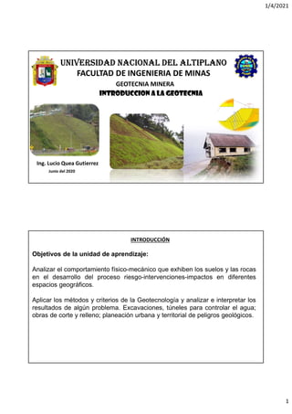 1/4/2021
1
GEOTECNIA MINERA
Ing. Lucio Quea Gutierrez
Junio del 2020
UNIVERSIDAD NACIONAL DEL ALTIPLANO
FACULTAD DE INGENIERIA DE MINAS
INTRODUCCION A LA GEOTECNIA
Objetivos de la unidad de aprendizaje:
Analizar el comportamiento físico-mecánico que exhiben los suelos y las rocas
en el desarrollo del proceso riesgo-intervenciones-impactos en diferentes
espacios geográficos.
Aplicar los métodos y criterios de la Geotecnología y analizar e interpretar los
resultados de algún problema. Excavaciones, túneles para controlar el agua;
obras de corte y relleno; planeación urbana y territorial de peligros geológicos.
INTRODUCCIÓN
 