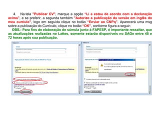 4. Na tela "Publicar CV", marque a opção “Li e estou de acordo com a declaração
acima”, e se preferir, a segunda também "Autorizo a publicação da versão em inglês do
meu curríulo", logo em seguida clique no botão “Enviar ao CNPq”. Aparecerá uma msg
sobre a publicação do Currículo, clique no botão “OK”, conforme figura a seguir:
OBS.: Para fins de elaboração de súmula junto à FAPESP, é importante ressaltar, que
as atualizações realizadas no Lattes, somente estarão disponíveis no SAGe entre 48 e
72 horas após sua publicação.
 