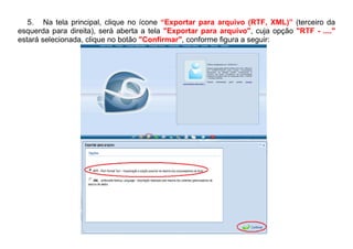 5. Na tela principal, clique no ícone “Exportar para arquivo (RTF, XML)” (terceiro da
esquerda para direita), será aberta a tela "Exportar para arquivo", cuja opção "RTF - ...."
estará selecionada, clique no botão "Confirmar", conforme figura a seguir:
 