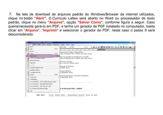 7. Na tela de download de arquivos padrão do Windows/Browser da internet utilizados,
clique no botão "Abrir". O Currículo Lattes será aberto no Word ou processador de texto
padrão, clique no menu "Arquivo", opção "Salvar Como", conforme figura a seguir. Caso
queira/necessite gerá-lo em PDF, e tenha um gerador de PDF instalado no computador, basta
clicar em “Arquivo”, “Imprimir” e selecionar o gerador de PDF, neste caso o passo 9 será
desconsiderado.
 