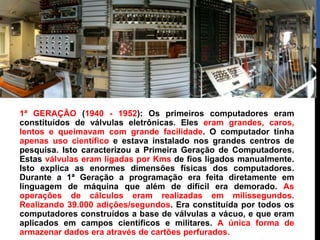 1ª GERAÇÃO (1940 - 1952): Os primeiros computadores eram
constituídos de válvulas eletrônicas. Eles eram grandes, caros,
lentos e queimavam com grande facilidade. O computador tinha
apenas uso científico e estava instalado nos grandes centros de
pesquisa. Isto caracterizou a Primeira Geração de Computadores.
Estas válvulas eram ligadas por Kms de fios ligados manualmente.
Isto explica as enormes dimensões físicas dos computadores.
Durante a 1ª Geração a programação era feita diretamente em
linguagem de máquina que além de difícil era demorado. As
operações de cálculos eram realizadas em milissegundos.
Realizando 39.000 adições/segundos. Era constituída por todos os
computadores construídos a base de válvulas a vácuo, e que eram
aplicados em campos científicos e militares. A única forma de
armazenar dados era através de cartões perfurados.
 
