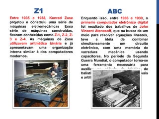 Z1
Entre 1935 e 1938, Konrad Zuse
projetou e construiu uma série de
máquinas eletromecânicas Essa
série de máquinas construídas,
ficaram conhecidas como Z-1, Z-2, Z-
3 e Z-4. As máquinas de Zuse
utilizavam aritmética binária e já
apresentavam uma organização
interna similar à dos computadores
modernos.
Enquanto isso, entre 1936 e 1939, o
primeiro computador eletrônico digital
foi resultado dos trabalhos de John
Vincent Atanasoff, que na busca de um
meio para resolver equações lineares,
teve a idéia de combinar
simultaneamente um circuito
eletrônico, com uma memória de
varredura mecânica usando
capacitores. No período da Segunda
Guerra Mundial, o computador torna-se
uma ferramenta necessária para
auxiliar no cálculo de tabelas de
balística para canhões navais
e artilharia anti-aérea.
ABC
 