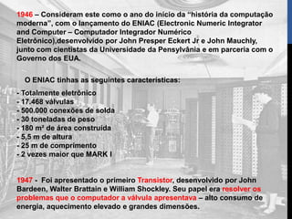 1946 – Consideram este como o ano do início da “história da computação
moderna”, com o lançamento do ENIAC (Electronic Numeric Integrator
and Computer – Computador Integrador Numérico
Eletrônico),desenvolvido por John Presper Eckert Jr e John Mauchly,
junto com cientistas da Universidade da Pensylvânia e em parceria com o
Governo dos EUA.
O ENIAC tinhas as seguintes características:
- Totalmente eletrônico
- 17.468 válvulas
- 500.000 conexões de solda
- 30 toneladas de peso
- 180 m² de área construída
- 5,5 m de altura
- 25 m de comprimento
- 2 vezes maior que MARK I
1947 - Foi apresentado o primeiro Transistor, desenvolvido por John
Bardeen, Walter Brattain e William Shockley. Seu papel era resolver os
problemas que o computador a válvula apresentava – alto consumo de
energia, aquecimento elevado e grandes dimensões.
 
