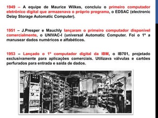 1949 – A equipe de Maurice Wilkes, concluiu o primeiro computador
eletrônico digital que armazenava o próprio programa, o EDSAC (electronic
Delay Storage Automatic Computer).
1951 – J.Presper e Mauchly lançaram o primeiro computador disponível
comercialmente, o UNIVAC-I (universal Automatic Computer. Foi o 1º a
manusear dados numéricos e alfabéticos.
1953 – Lançado o 1º computador digital da IBM, o IB701, projetado
exclusivamente para aplicações comerciais. Utilizava válvulas e cartões
perfurados para entrada e saída de dados.
 
