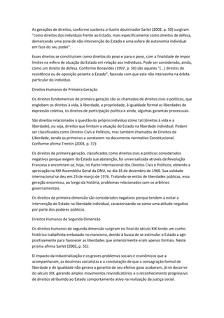 As gerações de direitos, conforme sustenta o ilustre doutrinador Sarlet (2002, p. 50) surgiram
"como direitos dos indivíduos frente ao Estado, mais especificamente como direitos de defesa,
demarcando uma zona de não-intervenção do Estado e uma esfera de autonomia individual
em face do seu poder".
Esses direitos se constituíram como direitos do povo e para o povo, com a finalidade de impor
limites na esfera de atuação do Estado em relação aos indivíduos. Pode ser considerado, ainda,
como um direito de defesa. Conforme Bonavides (1997, p. 50) são aqueles "(...) direitos de
resistência ou de oposição perante o Estado", fazendo com que este não intervenha na órbita
particular do individuo.
Direitos Humanos de Primeira Geração
Os direitos fundamentais de primeira geração são os chamados de direitos civis e políticos, que
englobam os direitos à vida, à liberdade, a propriedade, à igualdade formal as liberdades de
expressão coletiva, os direitos de participação política e ainda, algumas garantias processuais.
São direitos relacionados à questão do próprio indivíduo como tal (direitos à vida e a
liberdade), ou seja, direitos que limitam a atuação do Estado na liberdade individual. Podem
ser classificados como Direitos Civis e Políticos, mas também chamados de Direitos de
Liberdade, sendo os primeiros a constarem no documento normativo Constitucional.
Conforme afirma Trentin (2003, p. 37):
Os direitos de primeira geração, classificados como direitos civis e políticos considerados
negativos porque exigem do Estado sua abstenção, foi universalizada através da Revolução
Francesa e encontram-se, hoje, no Pacto Internacional dos Direitos Civis e Políticos, obtendo a
aprovação na XXI Assembléia Geral da ONU, no dia 16 de dezembro de 1966. Sua validade
internacional se deu em 23 de março de 1976. Tratando-se então de liberdades públicas, essa
geração encontrou, ao longo da história, problemas relacionados com os arbítrios
governamentais.
Os direitos de primeira dimensão são considerados negativos porque tendem a evitar a
intervenção do Estado na liberdade individual, caracterizando-se como uma atitude negativa
por parte dos poderes públicos.
Direitos Humanos de Segunda Dimensão
Os direitos humanos de segunda dimensão surgiram no final do século XIX tendo um cunho
histórico trabalhista embasado no marxismo, devido à busca de se estimular o Estado a agir
positivamente para favorecer as liberdades que anteriormente eram apenas formais. Neste
prisma afirma Sarlet (2002, p. 51):
O impacto da industrialização e os graves problemas sociais e econômicos que a
acompanharam, as doutrinas socialistas e a constatação de que a consagração formal de
liberdade e de igualdade não gerava a garantia de seu efetivo gozo acabaram, já no decorrer
do século XIX, gerando amplos movimentos reivindicatórios e o reconhecimento progressivo
de direitos atribuindo ao Estado comportamento ativo na realização da justiça social.
 