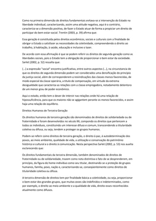 Como na primeira dimensão de direitos fundamentais evitava-se a intervenção do Estado na
liberdade individual, caracterizando, assim uma atitude negativa, aqui é o contrário,
caracteriza-se a dimensão positiva, de fazer o Estado atuar de forma a propiciar um direito de
participar do bem-estar-social. Trentin (2003, p. 39) afirma que:
Essa geração é constituída pelos direitos econômicos, sociais e culturais com a finalidade de
obrigar o Estado a satisfazer as necessidades da coletividade, compreendendo o direito ao
trabalho, à habitação, à saúde, educação e inclusive o lazer.
De acordo com essa afirmação é que se podem referir os direitos de segunda geração como as
liberdades sociais, pois o Estado tem a obrigação de proporcionar o bem estar da sociedade.
Sarlet (2002, p. 52) ressalta que:
(...) a expressão "social" encontra justificativa, entre outros aspectos (...), na circunstancia de
que os direitos de segunda dimensão podem ser considerados uma densificação do princípio
da justiça social, além de corresponderem a reivindicações das classes menos favorecidas, de
modo especial da classe operária, a titulo de compensação, em virtude da extrema
desigualdade que caracteriza as relações com a classe empregadora, notadamente detentora
de um menor grau de poder econômico.
Aqui o estado, então tem o dever de intervir nas relações onde há uma relação de
hipossuficiência, para que os maiores não se agigantem perante os menos favorecidos, e assim
haja uma relação de equilíbrio.
Direitos Humanos de Terceira Geração
Os direitos humanos de terceira geração são denominados de direitos de solidariedade ou de
fraternidade e foram desenvolvidos no século XX, compondo os direitos que pertencem a
todos os indivíduos, constituindo um interesse difuso e comum, transcendendo a titularidade
coletiva ou difusa, ou seja, tendem a proteger os grupos humanos.
Podem-se referir como direitos de terceira geração, o direito à paz, á autodeterminação dos
povos, ao meio ambiente, qualidade de vida, a utilização e conservação do patrimônio
histórico e cultural e o direito à comunicação. Nesta perspectiva Sarlet (2002, p. 53) nos auxilia
esclarecendo que:
Os direitos fundamentais da terceira dimensão, também denominados de direitos de
fraternidade ou de solidariedade, trazem como nota distintiva o fato de se desprenderem, em
princípio, da figura do home-indivíduo como seu titular, destinando-se a proteção de grupos
humanos, família, povo, nação e, caracterizando-se, conseqüentemente como direitos de
titularidade coletiva ou difusa.
A terceira dimensão de direitos tem por finalidade básica a coletividade, ou seja, proporcionar
o bem-estar dos grandes grupos, que muitas vezes são indefinidos e indeterminados, como
por exemplo, o direito ao meio ambiente e a qualidade de vida, direito esses reconhecidos
atualmente como difusos.
 