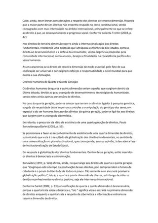 Cabe, ainda, tecer breves considerações a respeito dos direitos de terceira dimensão, frisando
que a maior parte desses direitos não encontra respaldo no texto constitucional, sendo
consagrados com mais intensidade no âmbito internacional, principalmente no que se refere
ao direito à paz, ao desenvolvimento e progresso social. Conforme salienta Trentin (2003, p.
42):
Nos direitos de terceira dimensão ocorre ainda a internacionalização dos direitos
fundamentais, recebendo uma proteção que ultrapassa as fronteiras dos Estados, como o
direito ao desenvolvimento e a defesa do consumidor, sendo exigências propostas pela
comunidade internacional, como anseios, desejos e finalidades na coexistência pacífica dos
seres humanos.
Assim caracteriza-se o direito de terceira dimensão de modo especial, pelo fato de sua
implicação ser universal e por exigirem esforços e responsabilidade a nível mundial para que
ocorra a sua efetivação.
Direitos Humanos de Quarta e Quinta Geração
Os direitos humanos de quarta e quinta dimensão seriam aqueles que surgiram dentro da
última década, devido ao grau avançado de desenvolvimento tecnológico da humanidade,
sendo estes ainda apenas pretensões de direitos.
No caso da quarta geração, pode-se colocar que seriam os direitos ligados à pesquisa genética,
surgida da necessidade de se impor uns controles a manipulação do genótipo dos seres, em
especial o do ser humano. No caso dos direitos da quinta geração, pode-se ligá-los aos direitos
que surgem com o avanço da cibernética.
Entretanto, o precursor da idéia de existência de uma quarta geração de direitos, Paulo
BonavidesapudSarlet (2001, p. 55):
Se posicionava a favor ao reconhecimento da existência de uma quarta dimensão de direitos,
sustentando que esta é o resultado da globalização dos direitos fundamentais, no sentido de
uma universalização no plano institucional, que corresponde, em sua opinião, à derradeira fase
de institucionalização do Estado Social,
Em resposta à globalização dos direitos fundamentais. Dentro dessa geração, estão inseridos
os direitos à democracia e a informação.
Bonavides (1997, p. 526) afirma, ainda, no que tange aos direitos de quarta e quinta geração
que "longínquo está o tempo da positivação desses direitos, pois compreendem o futuro da
cidadania e o porvir da liberdade de todos os povos. Tão somente com eles será possível a
globalização política”, isto é, a quarta e quinta dimensão de diretos, está longe de obter o
devido reconhecimento no direito positivo, seja ele interno ou internacional.
Conforme Sarlet (2002, p. 53) a classificação de quarta e quinta dimensão é desnecessária,
porque a quarta trata sobre a bioética e, "bio " significa vida e entraria na primeira dimensão
de direitos enquanto a quinta trata a respeito da cibernética e informação e entraria na
terceira dimensão de direitos.
 