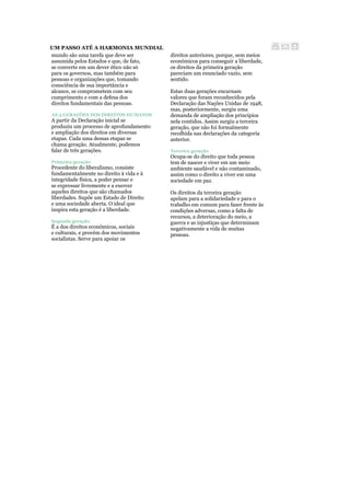 UM PASSO ATÉ A HARMONIA MUNDIAL
mundo são uma tarefa que deve ser
assumida pelos Estados e que, de fato,
se converte em um dever ético não só
para os governos, mas também para
pessoas e organizações que, tomando
consciência de sua importância e
alcance, se comprometem com seu
cumprimento e com a defesa dos
direitos fundamentais das pessoas.
AS 3 GERAÇÕES DOS DIREITOS HUMANOS
A partir da Declaração inicial se
produziu um processo de aprofundamento
e ampliação dos direitos em diversas
etapas. Cada uma dessas etapas se
chama geração. Atualmente, podemos
falar de três gerações.
Primeira geração
Procedente do liberalismo, consiste
fundamentalmente no direito à vida e à
integridade física, a poder pensar e
se expressar livremente e a exercer
aqueles direitos que são chamados
liberdades. Supõe um Estado de Direito
e uma sociedade aberta. O ideal que
inspira esta geração é a liberdade.
Segunda geração
É a dos direitos econômicos, sociais
e culturais, e provém dos movimentos
socialistas. Serve para apoiar os
direitos anteriores, porque, sem meios
econômicos para conseguir a liberdade,
os direitos da primeira geração
pareciam um enunciado vazio, sem
sentido.
Estas duas gerações encarnam
valores que foram reconhecidos pela
Declaração das Nações Unidas de 1948,
mas, posteriormente, surgiu uma
demanda de ampliação dos princípios
nela contidos. Assim surgiu a terceira
geração, que não foi formalmente
recolhida nas declarações da categoria
anterior.
Terceira geração
Ocupa-se do direito que toda pessoa
tem de nascer e viver em um meio
ambiente saudável e não contaminado,
assim como o direito a viver em uma
sociedade em paz.
Os direitos da terceira geração
apelam para a solidariedade e para o
trabalho em comum para fazer frente às
condições adversas, como a falta de
recursos, a deterioração do meio, a
guerra e as injustiças que determinam
negativamente a vida de muitas
pessoas.
 