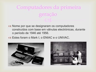 Computadores da primeira
             geração
                          
 Nome por que se designaram os computadores
  construídos com base em válvulas electrónicas, durante
  o período de 1946 até 1956.
 Estes foram o Mark I, o ENIAC e o UNIVAC.
 
