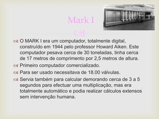 Mark I
                           
 O MARK I era um computador, totalmente digital,
  construído em 1944 pelo professor Howard Aiken. Este
  computador pesava cerca de 30 toneladas, tinha cerca
  de 17 metros de comprimento por 2,5 metros de altura.
 Primeiro computador comercializado.
 Para ser usado necessitava de 18.00 válvulas.
 Servia também para calcular demorando cerca de 3 a 5
  segundos para efectuar uma multiplicação, mas era
  totalmente automático e podia realizar cálculos extensos
  sem intervenção humana.
 