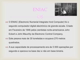 ENIAC
                              
 O ENIAC (Electronic Numerial Integrator And Computer) foi o
   segundo computador digital electrónico de grande escala. Criado
   em Fevereiro de 1946 pelos cientistas norte-americanos John
   Eckert e John Mauchly da Electronic Control Company.

 Este pesava mais de 30 toneladas e ocupava 270 metros
   quadrados.

 A sua capacidade de processamento era de 5 000 operações por
   segundo e operava na base dez e não em base binária.
 