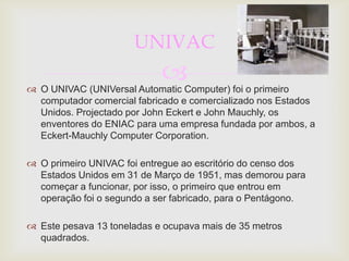 UNIVAC
                            
 O UNIVAC (UNIVersal Automatic Computer) foi o primeiro
  computador comercial fabricado e comercializado nos Estados
  Unidos. Projectado por John Eckert e John Mauchly, os
  enventores do ENIAC para uma empresa fundada por ambos, a
  Eckert-Mauchly Computer Corporation.

 O primeiro UNIVAC foi entregue ao escritório do censo dos
  Estados Unidos em 31 de Março de 1951, mas demorou para
  começar a funcionar, por isso, o primeiro que entrou em
  operação foi o segundo a ser fabricado, para o Pentágono.

 Este pesava 13 toneladas e ocupava mais de 35 metros
  quadrados.
 