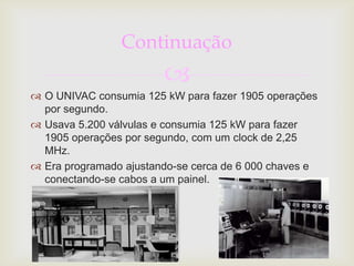 Continuação
                        
 O UNIVAC consumia 125 kW para fazer 1905 operações
  por segundo.
 Usava 5.200 válvulas e consumia 125 kW para fazer
  1905 operações por segundo, com um clock de 2,25
  MHz.
 Era programado ajustando-se cerca de 6 000 chaves e
  conectando-se cabos a um painel.
 