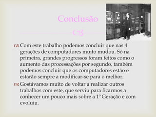 Conclusão
                        
 Com este trabalho podemos concluir que nas 4
  gerações de computadores muito mudou. Só na
  primeira, grandes progressos foram feitos como o
  aumento das processações por segundo, também
  podemos concluir que os computadores estão e
  estarão sempre a modificar-se para o melhor.
 Gostávamos muito de voltar a realizar outros
  trabalhos com este, que serviu para ficarmos a
  conhecer um pouco mais sobre a 1º Geração e com
  evoluiu.
 