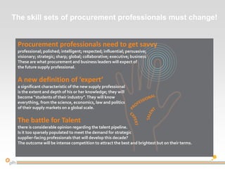Procurement professionals need to get savvy
professional; polished; intelligent; respected; influential; persuasive;
visionary; strategic; sharp; global; collaborative; executive; business savvy.
These are what procurement and business leaders will expect of
the future supply professional.
A new definition of ‘expert’
a significant characteristic of the new supply professional
is the extent and depth of his or her knowledge; they will
become “students of their industry”.They will know
everything, from the science, economics, law and politics
of their supply markets on a global scale.
The battle for Talent
there is considerable opinion regarding the talent pipeline.
Is it too sparsely populated to meet the demand for strategic
supplier-facing professionals that will develop this decade?
The outcome will be intense competition to attract the best and brightest but on their terms.
The skill sets of procurement professionals must change!
 
