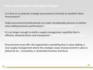 Value: procurement’s latest game changer
Is it time to re-evaluate strategic procurement and look to establish Value
Procurement?
Today procurement professionals are under considerable pressure to deliver
value adding business performance – but what might this entail?
It is no longer enough to build a supply management capability that is
efficient, demand-driven and transparent – perhaps this requires a market
facing mind-set
Procurement must offer the organisation something that is value adding; a
new supply management where the strategic scope of procurement’s value is
delivered via – innovation; a networked function and focus
 