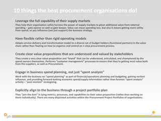 10 things the best procurement organisations do!
Leverage the full capability of their supply markets
They help their organisation safely harness the power of supply markets to glean additional value from external
spending – gate opener as well as gate keeper. Value can mean spending less, but also it means getting more utility
from spend; so you influence (not just support) the business strategy.
Have flexible rather than rigid operating models
Adapts service delivery and transformation model to a diverse set of budget holders (functional partners) in the value
chain rather than fixating on how to organise and control an n-step procurement process.
Create clear value propositions that are understood and valued by stakeholders
They create a very clear value proposition and “brand” that can be understood, articulated, and championed by the
spend owners themselves. Performs “customer management” processes to ensure that they’re getting most value both
from the suppliers, as well as Procurement.
Engage in business spend planning, not just “spent analysis”
Work with the business on “spend planning” as part of financial/operations planning and budgeting, gaining earliest
influence, and providing forward-looking economic spend/supply information rather than forensic “spent analysis”
activity – “post mortem” strategizing.
Explicitly align to the business through a project portfolio plan
They “join the dots” in tying metrics, processes, and capabilities to their value proposition (rather than working on
them individually). There are many disjointed activities within the Procurement Project Portfolios of organisations.
 