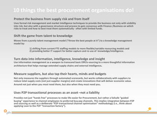 10 things the best procurement organisations do!
Protect the business from supply risk and from itself
Uses formal risk management and market intelligence techniques to provide the business not only with visibility
into risk, but also with a governance structure and process to gain consensus with Finance /Business on which
risks to treat and how to best treat them systematically - often with limited funds.
Shift the game from talent to knowledge
Moves from a purely talent management model (“throw the best people at it”) to a knowledge management
model by:
1) shifting from current FTE staffing models to more flexible/variable resourcing models and
2) providing better IT support for better capture and re-use of knowledge/intelligence.
Turn data into information, intelligence, knowledge and insight
Use information management as a weapon to transcend basic ERP/e-sourcing to a more thoughtful information
architecture that helps manage extended supply chains and external intelligence.
Measure suppliers, but also tap their hearts, minds and budgets
Not only measures the suppliers through automated scorecards, but works collaboratively with suppliers to
reduce total supply costs (not just supplier margins) and create innovations that will deliver economic value.
Around not just when you most need them, but also when they most need you.
Uses P2P transactional processes as an asset –not a liability
Provides not just “hands free” processes to make life easier for Procurement, but rather a failsafe “guided
buying” experience to channel employees to preferred buy-pay channels. This implies integration between P2P
and sourcing as well as a deliberate “P2P transactional channel optimisation” methodology (i.e., think about
applying Lean to the P2P “transaction factory”).
 