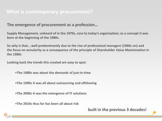 What is contemporary procurement?
The emergence of procurement as a profession…
Supply Management, unheard of in the 1970s, core to today’s organisation; as a concept it was
born at the beginning of the 1980s.
So why is that… well predominantly due to the rise of professional managers (1960s on) and
the focus on annularity as a consequence of the principle of Shareholder Value Maximisation in
the 1980s
Looking back the trends this created are easy to spot:
•The 1980s was about the demands of just-in-time
•The 1990s it was all about outsourcing and offshoring
•The 2000s it was the emergence of IT solutions
•The 2010s thus far has been all about risk
built in the previous 3 decades!
 