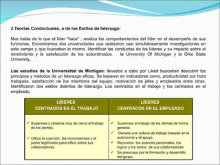 2.Teorías Conductuales, o de los Estilos de liderazgo: Nos habla de lo que el líder “hace” ; analiza los comportamientos del líder en el desempeño de sus funciones. Encontramos dos universidades que realizaron casi simultáneamente investigaciones en este campo y que buscaban lo mismo. Identificar las conductas de los líderes y su impacto sobre el rendimiento y la satisfacción de los subordinados.  la University Of Michigan y la Ohio State University,  Los estudios de la Universidad de Michigan:  llevados a cabo por Likert buscaban descubrir los principios y métodos de un liderazgo eficaz. Se basaron en indicadores como, productividad por hora trabajada, satisfacción de los miembros del equipo, motivación de jefes y empleados entre otras. Identificaron dos estilos distintos de liderazgo. Los centrados en el trabajo y los centrados en el empleado. LÍDERES  CENTRADOS EN EL TRABAJO LÍDERES  CENTRADOS EN EL EMPLEADO Supervisa y observa muy de cerca el trabajo de los demás.  Utiliza la coerción, las recompensas y el poder legitimado para influir sobre sus colaboradores. Supervisa el trabajo de los demás de forma general. Genera una cultura de trabajo basada en la autonomía y el apoyo. Reconoce  los avances personales, los logros y los éxitos  de sus colaboradores Se preocupa por la formación y desarrollo del grupo. 