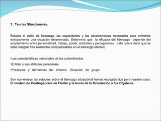3 . Teorías Situacionales. Estudia el estilo de liderazgo, las capacidades y las características necesarias para enfrentar exitosamente una situación determinada. Determina que  la eficacia del liderazgo  depende del acoplamiento entre personalidad, trabajo, poder, actitudes y percepciones . Esto quiere decir que se debe integrar tres elementos indispensables en el liderazgo efectivo. Las características personales de los subordinados. El líder y sus atributos personales Presiones y demandas del entorno. Situación de grupo   Son numerosos los estudios sobre el liderazgo situacional hemos escogido dos para nuestro caso:  El modelo de  Contingencias de Fiedler  y la teoría de la O rientación a los Objetivos. 