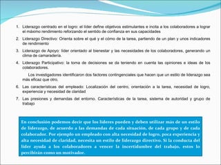 Liderazgo centrado en el logro: el líder define objetivos estimulantes e incita a los colaboradores a lograr el máximo rendimiento reforzando el sentido de confianza en sus capacidades Liderazgo Directivo: Orienta sobre el qué y el cómo de la tarea, partiendo de un plan y unos indicadores de rendimiento Liderazgo de Apoyo: líder orientado al bienestar y las necesidades de los colaboradores, generando un clima de camaradería. Liderazgo Participativo: la toma de decisiones se da teniendo en cuenta las opiniones e ideas de los colaboradores. Los investigadores identificaron dos factores contingenciales que hacen que un estilo de liderazgo sea más eficaz que otro.  Las características del empleado: Localización del centro, orientación a la tarea, necesidad de logro, experiencia y necesidad de claridad  Las presiones y demandas del entorno. Características de la tarea, sistema de autoridad y grupo de trabajo En conclusión podemos decir que los líderes pueden y deben utilizar más de un estilo de liderazgo, de acuerdo a las demandas de cada situación, de cada grupo y de cada colaborador. Por ejemplo un empleado con alta necesidad de logro, poca experiencia y alta necesidad de claridad, necesita un estilo de liderazgo directivo. Si la conducta del líder ayuda a los colaboradores a vencer la incertidumbre del trabajo, estos lo percibirán como un motivador.  