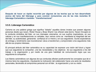 Después de hacer un rápido recorrido por algunas de las teorías que se han desarrollado acerca del tema del liderazgo y para concluir revisaremos una de las más recientes El liderazgo Carismático o también  “transformacional” 3.5.5. Liderazgo Carismático Carisma es una palabra griega que significa “dotado” aquellos dones innatos que poseen algunas personas desde que nacen, Rober House y Boas Shamir nos ofrecen esta teoría. Hacen hincapié en la conducta simbólica del líder, en sus mensajes visionarios, en sus sueños inspiradores, en sus valores y en sus manifestaciones no verbales, aquí vemos como se  manifiesta la integridad del ser del líder, su autenticidad, generando  confianza en sí mismo y en sus seguidores. Sucita expectativas de entrega y rendimiento casi incondicional. Lleva a transformar y comprometer a los seguidores más allá de sus propios intereses. El principal atributo del líder carismático es su capacidad de expresar una visión del futuro y lograr que sus seguidores la compartan, une las necesidades y los objetivos  de sus seguidores a los del trabajo o la organización y por medio de una gran habilidad de comunicación logra que sus seguidores la compartan. Los líderes carismáticos con algunas de sus conductas afectan positivamente los conceptos que de sí mismos tiene los seguidores, impulsando la motivación del colaborador hacia una serie de resultados personales, llevándolo al compromiso personal con el líder , la organización y con su visión.  