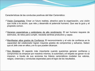 Características de las conductas positivas del líder Carismático: Visión Compartida:  Crear un futuro realista, atractivo para la organización, una visión que incite a la acción, que rete y desarrollo el potencial humano. Que sea la guía y el propósito común. Generan expectativas y estándares de alto rendimiento:  El ser humano requiere de estímulos, de retos para cumplir, necesita sentirse productivo y capaz. Manifiestan altos grados de Confianza:  El reconocimiento y el voto de confianza en la capacidad del colaborador logran mayores grados de compromiso y esfuerzo. Saben que el Jefe cree en ellos y en lo que pueden alcanzar. Son Modelos : El aspecto más importante cuando queremos generar confianza y compromiso es empezar por nosotros mismos, la autoridad y el respeto se ganan no se imponen, a través de sus acciones los líderes carismáticos modelan los valores, rasgos, creencias y conductas esperadas para el logro de los resultados. 