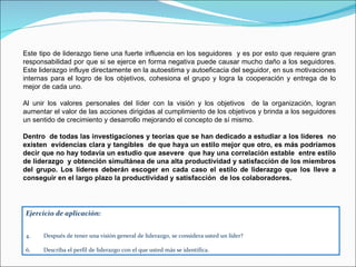 Este tipo de liderazgo tiene una fuerte influencia en los seguidores  y es por esto que requiere gran responsabilidad por que si se ejerce en forma negativa puede causar mucho daño a los seguidores. Este liderazgo influye directamente en la autoestima y autoeficacia del seguidor, en sus motivaciones internas para el logro de los objetivos, cohesiona el grupo y logra la cooperación y entrega de lo mejor de cada uno.  Al unir los valores personales del líder con la visión y los objetivos  de la organización, logran aumentar el valor de las acciones dirigidas al cumplimiento de los objetivos y brinda a los seguidores un sentido de crecimiento y desarrollo mejorando el concepto de sí mismo. Dentro  de todas las investigaciones y teorías que se han dedicado a estudiar a los líderes  no existen  evidencias clara y tangibles  de que haya un estilo mejor que otro, es más podríamos decir que no hay todavía un estudio que asevere  que hay una correlación estable  entre estilo de liderazgo  y obtención simultánea de una alta productividad y satisfacción de los miembros del grupo. Los líderes deberán escoger en cada caso el estilo de liderazgo que los lleve a conseguir en el largo plazo la productividad y satisfacción  de los colaboradores. Ejercicio de aplicación: Después de tener una visión general de liderazgo, se considera usted un líder? Describa el perfil de liderazgo con el que usted más se identifica. 
