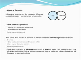 Líderes o  Gerentes   Liderazgo y gerencia son dos conceptos diferentes pero se interceptan y complementan ampliamente . LIDER GERENTE Qué es gerencia o gerenciar? Responder por el funcionamiento de una empresa Manejar  los recursos de un negocio.. Planear, organizar, dirigir y controlar   John Kotter, de la escuela de negocios de Harvard sostiene que  el liderazgo  tiene que ver con:  El  cambio,  El líder  establece  la dirección al desarrollar una visión  del futuro Alinea a la gente,  al comunicar esta visión  Inspira  a superar los obstáculos   Kotter opina que tanto el  liderazgo  fuerte como la  gerencia  sólida  son necesarios para una eficacia organizacional óptima, sostiene que es más urgente centrarnos más en el desarrollo del liderazgo  en las organizaciones. 