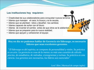 Las instituciones hoy  requieren: Creatividad de sus colaboradores para conquistar nuevos terrenos líderes que manejen  el caos; lo busca y no le asusta,  lideres que se planteen  retos y desafíen  los cambios líderes capaces de soñar con el futuro líderes  de inventar el cambio  antes de que otros se le adelanten,  líderes que se preparen para la nueva realidad,  lideres que apoyen y cohesionen el equipo Hoy en día no podemos hablar de Gerencia sin liderazgo, es necesario líderes que sean excelentes gerentes. “  El liderazgo es del espíritu; se compone de personalidad y visión. Su práctica es un arte. La gerencia es cosa de la mente; es más una cuestión de cálculo preciso, de estadística, de métodos, cronogramas y rutinas. Su práctica es una ciencia. Los gerentes son necesarios, los líderes son esenciales”. Lord  Slim ( Mariscal de campo ingles) 